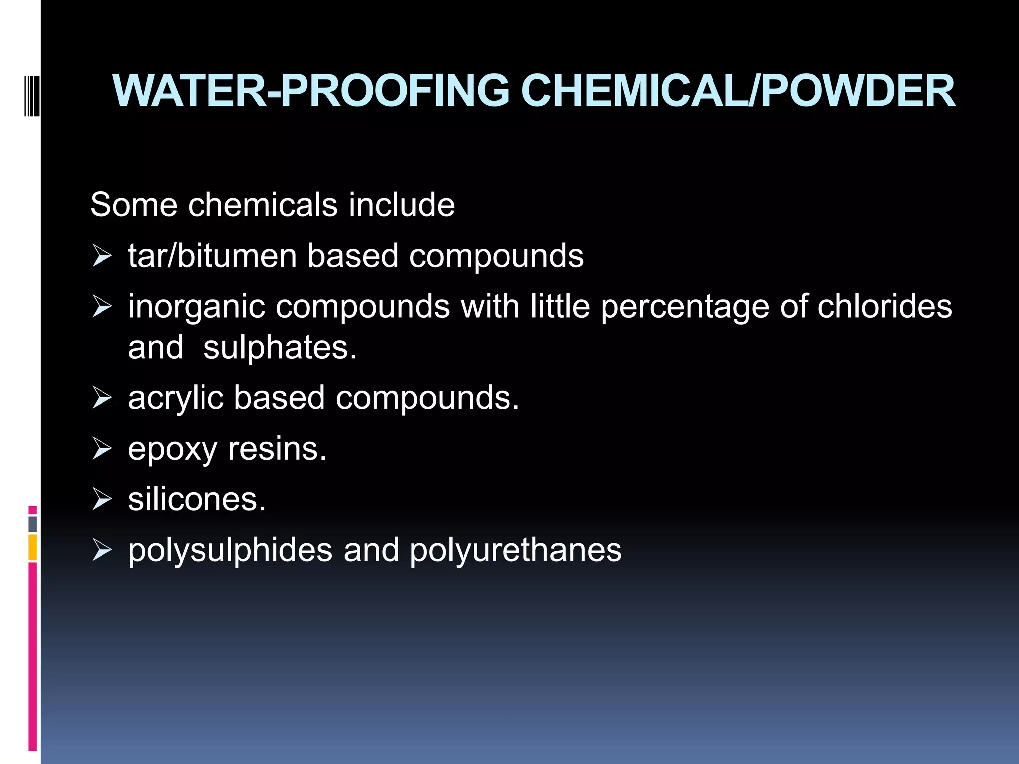 WATER-PROOFING CHEMICAL/POWDER
Some chemicals include
 tar/bitumen based compounds
 inorganic compounds with little percentage of chlorides
and sulphates.
 acrylic based compounds.
 epoxy resins.
 silicones.
 polysulphides and polyurethanes
 