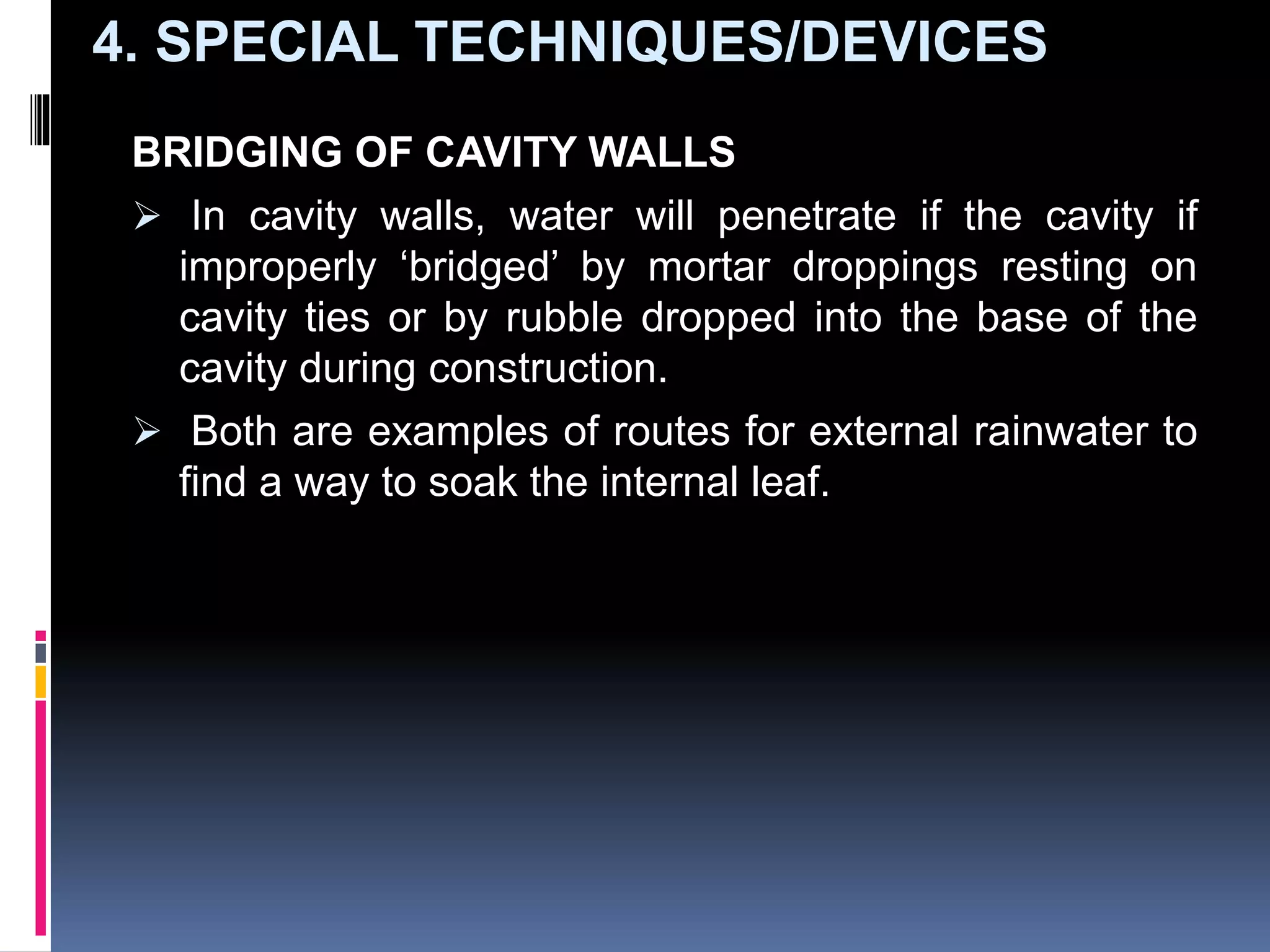 BRIDGING OF CAVITY WALLS
 In cavity walls, water will penetrate if the cavity if
improperly ‘bridged’ by mortar droppings resting on
cavity ties or by rubble dropped into the base of the
cavity during construction.
 Both are examples of routes for external rainwater to
find a way to soak the internal leaf.
4. SPECIAL TECHNIQUES/DEVICES
 