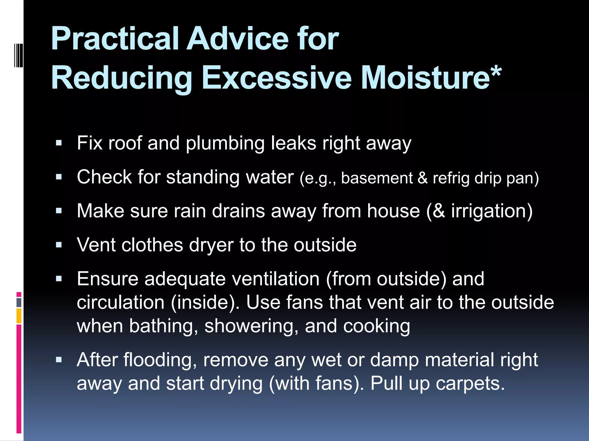 Practical Advice for
Reducing Excessive Moisture*
 Fix roof and plumbing leaks right away
 Check for standing water (e.g., basement & refrig drip pan)
 Make sure rain drains away from house (& irrigation)
 Vent clothes dryer to the outside
 Ensure adequate ventilation (from outside) and
circulation (inside). Use fans that vent air to the outside
when bathing, showering, and cooking
 After flooding, remove any wet or damp material right
away and start drying (with fans). Pull up carpets.
 