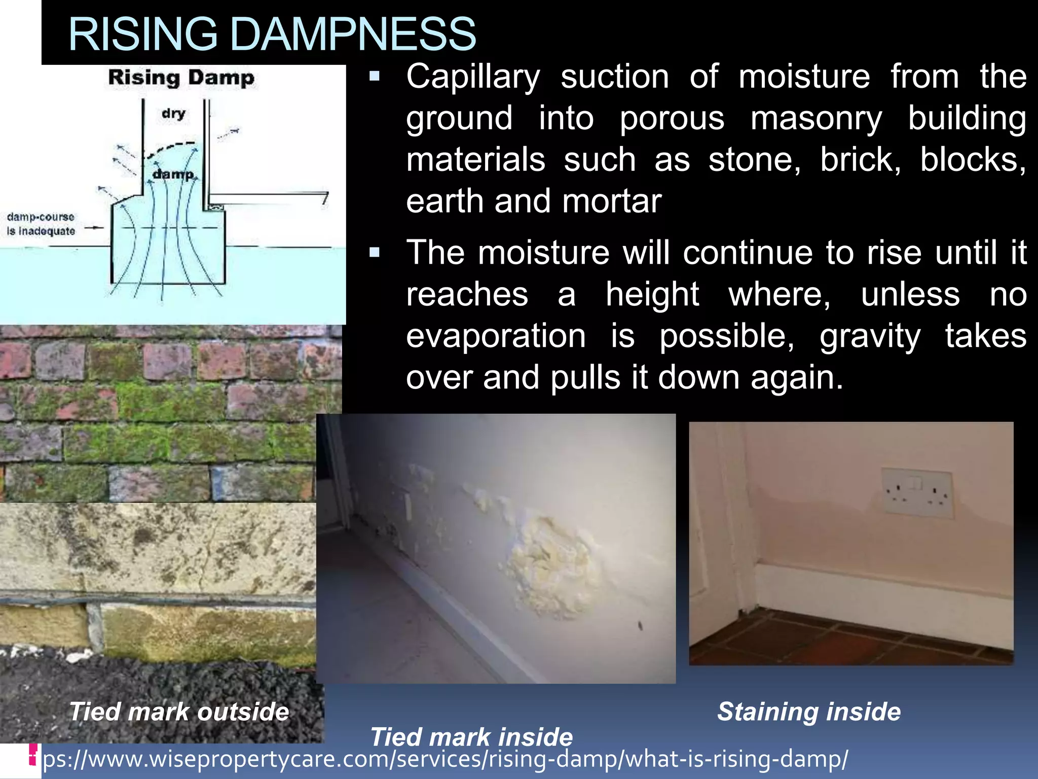 RISING DAMPNESS
 Capillary suction of moisture from the
ground into porous masonry building
materials such as stone, brick, blocks,
earth and mortar
 The moisture will continue to rise until it
reaches a height where, unless no
evaporation is possible, gravity takes
over and pulls it down again.
https://www.wisepropertycare.com/services/rising-damp/what-is-rising-damp/
Tied mark outside Staining inside
Tied mark inside
 