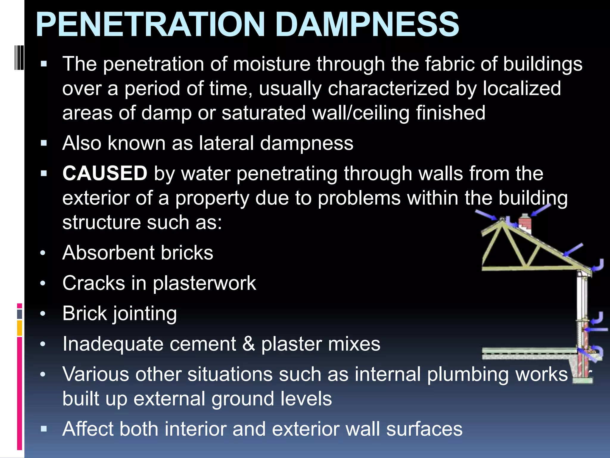 PENETRATION DAMPNESS
 The penetration of moisture through the fabric of buildings
over a period of time, usually characterized by localized
areas of damp or saturated wall/ceiling finished
 Also known as lateral dampness
 CAUSED by water penetrating through walls from the
exterior of a property due to problems within the building
structure such as:
• Absorbent bricks
• Cracks in plasterwork
• Brick jointing
• Inadequate cement & plaster mixes
• Various other situations such as internal plumbing works or
built up external ground levels
 Affect both interior and exterior wall surfaces
 