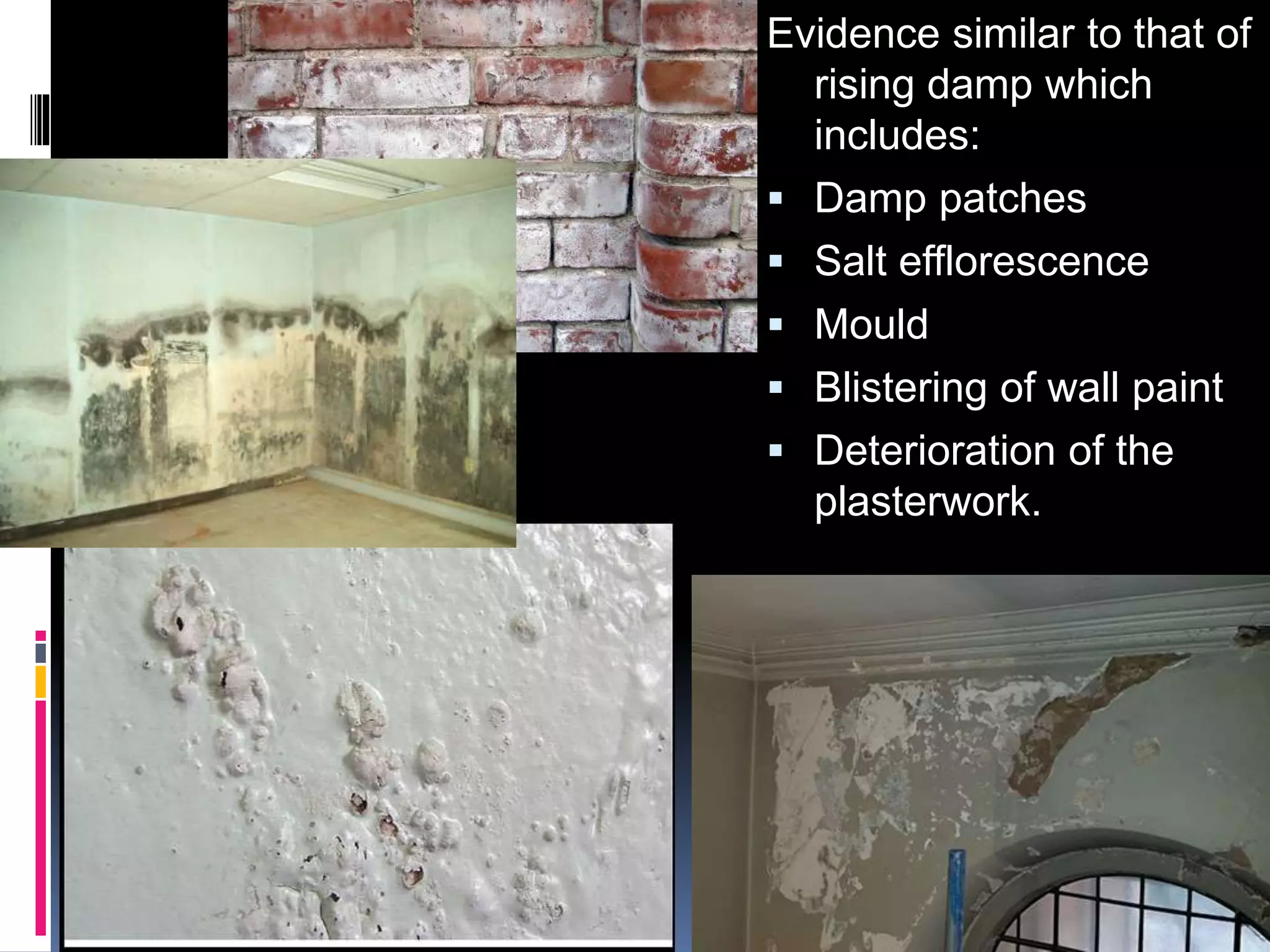 Evidence similar to that of
rising damp which
includes:
 Damp patches
 Salt efflorescence
 Mould
 Blistering of wall paint
 Deterioration of the
plasterwork.
 