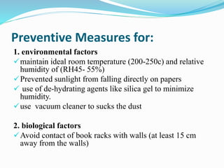 Preventive Measures for:
1. environmental factors
maintain ideal room temperature (200-250c) and relative
humidity of (RH45- 55%)
Prevented sunlight from falling directly on papers
 use of de-hydrating agents like silica gel to minimize
humidity.
use vacuum cleaner to sucks the dust
2. biological factors
Avoid contact of book racks with walls (at least 15 cm
away from the walls)
 