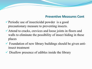 Preventive Measures Cont
Periodic use of insecticidal powder is a good
precautionary measure to preventing insects.
Attend to cracks, crevices and loose joints in floors and
walls to eliminate the possibility of insect hiding in these
places
 Foundation of new library buildings should be given anti-
insect treatment
 Disallow presence of edibles inside the library
 