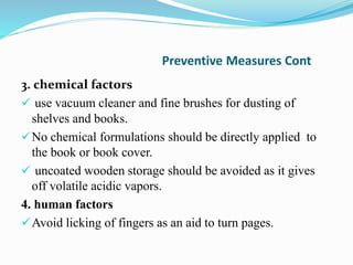 Preventive Measures Cont
3. chemical factors
 use vacuum cleaner and fine brushes for dusting of
shelves and books.
No chemical formulations should be directly applied to
the book or book cover.
 uncoated wooden storage should be avoided as it gives
off volatile acidic vapors.
4. human factors
Avoid licking of fingers as an aid to turn pages.
 