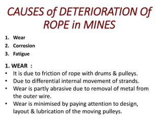 CAUSES of DETERIORATION Of
ROPE in MINES
1. Wear
2. Corrosion
3. Fatigue
1. WEAR :
• It is due to friction of rope with drums & pulleys.
• Due to differential internal movement of strands.
• Wear is partly abrasive due to removal of metal from
the outer wire.
• Wear is minimised by paying attention to design,
layout & lubrication of the moving pulleys.
 