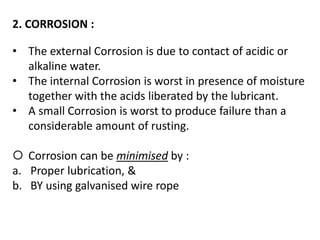 2. CORROSION :
• The external Corrosion is due to contact of acidic or
alkaline water.
• The internal Corrosion is worst in presence of moisture
together with the acids liberated by the lubricant.
• A small Corrosion is worst to produce failure than a
considerable amount of rusting.
 Corrosion can be minimised by :
a. Proper lubrication, &
b. BY using galvanised wire rope
 