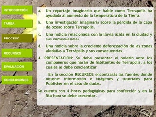 INTRODUCCIÓN TAREA PROCESO RECURSOS EVALUACIÓN CONCLUSIONES Un reportaje imaginario que hable como Terrapolis ha ayudado al aumento de la temperatura de la Tierra. Una investigación imaginaria sobre la pérdida de la capa de ozono sobre Terrapolis. Una noticia relacionada con la lluvia ácida en la ciudad y sus consecuencias Una noticia sobre la creciente deforestación de las zonas aledañas a Terrápolis y sus consecuencias 4. PRESENTACIÓN: Se debe presentar el boletín ante los compañeros que harán de habitantes de Terrapolis, a los cuales se debe concientizar En la sección RECURSOS encontrarás las fuentes donde obtener información e imágenes y tutoriales para Publisher en el caso de dudas. Se cuenta con 4 horas pedagógicas para confección y en la 5ta hora se debe presentar. 