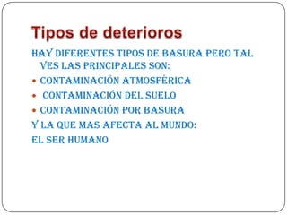 Hay diferentes tipos de basura pero tal
  ves las principales son:
 Contaminación atmosférica
 Contaminación del suelo
 Contaminación por basura
y la que mas afecta al mundo:
EL SER HUMANO
 