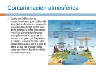 Contaminación atmosférica
   Consiste en la liberación de
    sustancias químicas y partículas en la
    atmosférica alterando su composición
    y suponiendo un riesgo para la salud
    de las personas y de los demás seres
    vivos. Este claro ejemplo lo vemos
    principalmente en los gases de las
    fabricas o los gases que desprenden
    los carros. Cuando esto pasa todos
    estos malos gases se van a la capa de
    ozono las que nos protegen de los
    rayos gama la cual de pudre cada día
    por nuestras acciones.
 