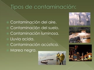  Contaminación del aire.
 Contaminación del suelo.
 Contaminación luminosa.
 Lluvia acida.
 Contaminación acústica.
 Marea negra.
 