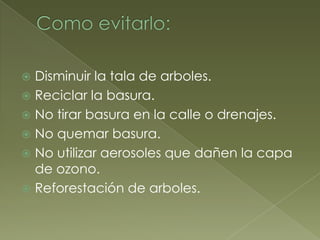  Disminuir la tala de arboles.
 Reciclar la basura.
 No tirar basura en la calle o drenajes.
 No quemar basura.
 No utilizar aerosoles que dañen la capa
  de ozono.
 Reforestación de arboles.
 