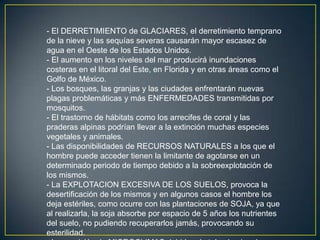 - El DERRETIMIENTO de GLACIARES, el derretimiento temprano
de la nieve y las sequías severas causarán mayor escasez de
agua en el Oeste de los Estados Unidos.
- El aumento en los niveles del mar producirá inundaciones
costeras en el litoral del Este, en Florida y en otras áreas como el
Golfo de México.
- Los bosques, las granjas y las ciudades enfrentarán nuevas
plagas problemáticas y más ENFERMEDADES transmitidas por
mosquitos.
- El trastorno de hábitats como los arrecifes de coral y las
praderas alpinas podrían llevar a la extinción muchas especies
vegetales y animales.
- Las disponibilidades de RECURSOS NATURALES a los que el
hombre puede acceder tienen la limitante de agotarse en un
determinado periodo de tiempo debido a la sobreexplotación de
los mismos.
- La EXPLOTACION EXCESIVA DE LOS SUELOS, provoca la
desertificación de los mismos y en algunos casos el hombre los
deja estériles, como ocurre con las plantaciones de SOJA, ya que
al realizarla, la soja absorbe por espacio de 5 años los nutrientes
del suelo, no pudiendo recuperarlos jamás, provocando su
esterilidad.

 