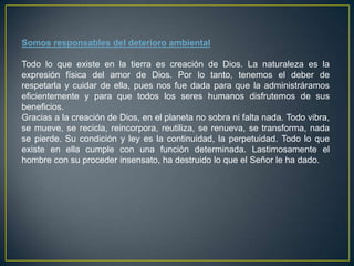 Somos responsables del deterioro ambiental
Todo lo que existe en la tierra es creación de Dios. La naturaleza es la
expresión física del amor de Dios. Por lo tanto, tenemos el deber de
respetarla y cuidar de ella, pues nos fue dada para que la administráramos
eficientemente y para que todos los seres humanos disfrutemos de sus
beneficios.
Gracias a la creación de Dios, en el planeta no sobra ni falta nada. Todo vibra,
se mueve, se recicla, reincorpora, reutiliza, se renueva, se transforma, nada
se pierde. Su condición y ley es la continuidad, la perpetuidad. Todo lo que
existe en ella cumple con una función determinada. Lastimosamente el
hombre con su proceder insensato, ha destruido lo que el Señor le ha dado.

 