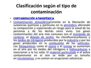 Clasificación según el tipo de
contaminación
• Contaminación atmosférica

• Contaminación atmosféricaConsiste en la liberación de
sustancias químicas y partículas en la atmósfera alterando
su composición y suponiendo un riesgo para la salud de las
personas y de los demás seres vivos. Los gases
contaminantes del aire más comunes son el monóxido de
carbono, el dióxido de azufre, los clorofluorocarbonos y
los óxidos de nitrógeno producidos por la industria y por los
gases producidos en la combustión de los vehículos.
Los fotoquímicos como el ozono y el esmog se aumentan
en el aire por los óxidos del nitrógeno e hidrocarburos y
reaccionan a la luz solar. El material particulado o el polvo
contaminante en el aire se mide por su tamaño
en micrómetros, y es común en erupciones volcánicas

 