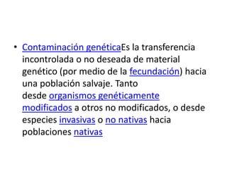 • Contaminación genéticaEs la transferencia
incontrolada o no deseada de material
genético (por medio de la fecundación) hacia
una población salvaje. Tanto
desde organismos genéticamente
modificados a otros no modificados, o desde
especies invasivas o no nativas hacia
poblaciones nativas

 