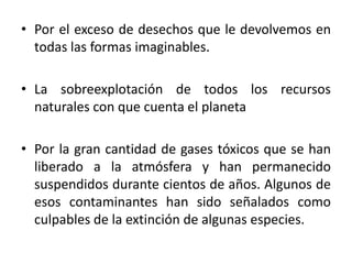 • Por el exceso de desechos que le devolvemos en
todas las formas imaginables.
• La sobreexplotación de todos los recursos
naturales con que cuenta el planeta
• Por la gran cantidad de gases tóxicos que se han
liberado a la atmósfera y han permanecido
suspendidos durante cientos de años. Algunos de
esos contaminantes han sido señalados como
culpables de la extinción de algunas especies.

 