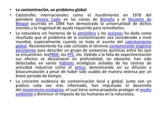 • La contaminación, un problema global
• Catástrofes internacionales como el hundimiento en 1978 del
petrolero Amoco Cadiz en las costas de Bretaña y el Desastre de
Bhopal ocurrido en 1984 han demostrado la universalidad de dichos
eventos y la magnitud de ayuda requerida para remediarlos.
• La naturaleza sin fronteras de la atmósfera y los océanos ha dado como
resultado que el problema de la contaminación sea considerado a nivel
mundial, especialmente cuando se trata el asunto del calentamiento
global. Recientemente ha sido utilizado el término contaminante orgánico
persistente para describir un grupo de sustancias químicas entre los que
se encuentran: losPBDE, los PFC, etc. Debido a la falta de experimentación
sus efectos se desconocen en profundidad, no obstante, han sido
detectados en varios hábitats ecológicos aislados de los centros de
actividad industrial como el ártico, demostrando así su difusión y
bioacumulación a pesar de haber sido usados de manera extensa por un
breve periodo de tiempo.
• La creciente evidencia de contaminación local y global, junto con un
público cada vez más informado, han impulsado el desarrollo
del movimiento ecologista, el cual tiene como propósito proteger el medio
ambiente y disminuir el impacto de los humanos en la naturaleza.

 