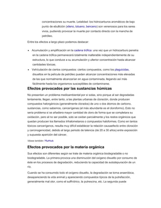 concentraciones su muerte. Letalidad: los hidrocarburos aromáticos de bajo
punto de ebullición (xileno, tolueno, benceno) son venenosos para los seres
vivos, pudiendo provocar la muerte por contacto directo con la mancha de
petróleo.
Entre los efectos a largo plazo podemos destacar:
 Acumulación y amplificación en la cadena trófica: una vez que un hidrocarburo penetra
en la cadena trófica permanecerá totalmente inalterable independientemente de su
estructura, lo que conduce a su acumulación y ulterior concentración hasta alcanzar
cantidades tóxicas.
 Vehículación de ciertos compuestos: ciertos compuestos, como los plaguicidas,
disueltos en la película de petróleo pueden alcanzar concentraciones más elevadas
de las que normalmente alcanzarían en agua contaminada, llegando así más
fácilmente hasta los organismos susceptibles de contaminarse.
Efectos provocados por las sustancias húmicas
No presentan un problema medioambiental por sí solas, sino porque al ser degradadas
lentamente, llegan, entre tanto, a las plantas urbanas de cloración, donde producen
compuestos halorgánicos (generalmente clorados) de uno o dos átomos de carbono,
sustancias, como sabemos, cancerígenas (el más abundante es el cloroformo). Esto no
seria problema si se añadiera mayor cantidad de cloro de forma que se completara su
oxidación, pero al no ser posible, solo se oxidan parcialmente y los restos orgánicos que
quedan producen los llamados trihalometanos o compuestos haloformes. Como en tantos
tóxicos cancerígenos, resulta muy difícil establecer la relación causaefecto entre cloración
y carcinogenicidad, debido al largo periodo de latencia (de 20 a 30 años) entre exposición
y supuesta aparición del cáncer.
Véase también: Humus
Efectos provocados por la materia orgánica
Sus efectos son diferentes según se trate de materia orgánica biodegradable o no
biodegradable. La primera provoca una disminución del oxígeno disuelto por consumo de
éste en los procesos de degradación, reduciendo la capacidad de autodepuración de un
río.
Cuando se ha consumido todo el oxígeno disuelto, la degradación se torna anaeróbica,
desapareciendo la vida animal y apareciendo compuestos típicos de la putrefacción,
generalmente mal olor, como el sulfhídrico, la putrescina, etc. La segunda puede
 