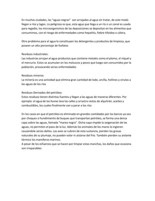 En muchas ciudades, las “aguas negras” son arrojadas al agua sin tratar, de este modo
llegan a ríos y lagos. Lo peligroso es que, esta agua que llega a un río o un canal es usada
para regadío, los microorganismos de las deposiciones se depositan en los alimentos que
consumimos, con el riesgo de enfermedades como hepatitis, fiebre tifoidea o cólera.
Otro problema para el agua lo constituyen los detergentes y productos de limpieza, que
poseen un alto porcentaje de fosfatos
Residuos industriales:
Las industrias arrojan al agua productos que contiene metales como el plomo, el níquel y
el mercurio. Estos se acumulan en los moluscos y peces que luego son consumidos por la
población, provocando serias enfermedades
Residuos mineros:
La minería es una actividad que elimina gran cantidad de lodo, arcilla, hollines y virutas a
las aguas de los ríos
Residuos Derivados del petróleo:
Estos residuos tienen distintas fuentes y llegan a las aguas de maneras dferentes. Por
ejemplo: el agua de las lluvias lava las calles y arrastra restos de alquitrán, aceites y
combustibles, los cuales finalmente van a parar a los ríos
En los casos en que el petróleo es eliminado en grandes cantidades por los barcos ya sea
por choques o hundimiento de buques que transportan petróleo, se forma una densa
capa sobre las aguas, llamada “marea negra”. Dicha capa impide la oxigenación de las
aguas, no permiten el paso de la luz. Además los animales de los mares lo ingieren
causándole serios daños. Las aves se cubren de esta sustancia, pierden las grasas
naturales de su plumaje, no pueden volar ni aislarse del frío. También pierden su aislante
térmico los mamíferos marinos.
A pesar de los esfuerzos que se hacen por limpiar estas manchas, los daños que ocasiona
son irreparables
 
