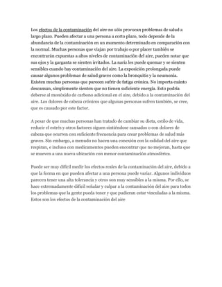 Los efectos de la contaminación del aire no sólo provocan problemas de salud a
largo plazo. Pueden afectar a una persona a corto plazo, todo depende de la
abundancia de la contaminación en un momento determinado en comparación con
la normal. Muchas personas que viajan por trabajo o por placer también se
encontrarán expuestas a altos niveles de contaminación del aire, pueden notar que
sus ojos y la garganta se sienten irritados. La nariz les puede quemar y se sienten
sensibles cuando hay contaminación del aire. La exposición prolongada puede
causar algunos problemas de salud graves como la bronquitis y la neumonía.
Existen muchas personas que parecen sufrir de fatiga crónica. No importa cuánto
descansan, simplemente sienten que no tienen suficiente energía. Esto podría
deberse al monóxido de carbono adicional en el aire, debido a la contaminación del
aire. Los dolores de cabeza crónicos que algunas personas sufren también, se cree,
que es causado por este factor.
A pesar de que muchas personas han tratado de cambiar su dieta, estilo de vida,
reducir el estrés y otros factores siguen sintiéndose cansados o con dolores de
cabeza que ocurren con suficiente frecuencia para crear problemas de salud más
graves. Sin embargo, a menudo no hacen una conexión con la calidad del aire que
respiran, e incluso con medicamentos pueden encontrar que no mejoran, hasta que
se mueven a una nueva ubicación con menor contaminación atmosférica.
Puede ser muy difícil medir los efectos reales de la contaminación del aire, debido a
que la forma en que pueden afectar a una persona puede variar. Algunos individuos
parecen tener una alta tolerancia y otros son muy sensibles a la misma. Por ello, se
hace extremadamente difícil señalar y culpar a la contaminación del aire para todos
los problemas que la gente pueda tener y que pudieran estar vinculadas a la misma.
Estos son los efectos de la contaminación del aire
 