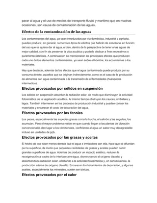 parar al agua y el uso de medios de transporte fluvial y marítimo que en muchas
ocasiones, son causa de contaminación de las aguas.
Efectos de la contaminación de las aguas
Los contaminantes del agua, ya sean introducidos por vía doméstica, industrial o agrícola,
pueden producir, en general, numerosos tipos de efectos que habrán de estudiarse en función
del uso que se quiera dar al agua, o bien, dentro de la perspectiva de tener unas aguas de
mejor calidad, con fin de preservar la vida acuática y poderla dedicar a fines recreativos o
puramente estéticos. A continuación se mencionarán los principales efectos que producen
cada uno de los elementos contaminantes, ya sean sobre el hombre, los ecosistemas o los
materiales.
Hay que destacar, además de los efectos que el agua contaminada puede producir por su
consumo directo, aquellos que se originan indirectamente, como es el caso de la producción
de alimentos con agua contaminada o la transmisión de enfermedades (huéspedes
intermedios).
Efectos provocados por sólidos en suspensión
Los sólidos en suspensión absorben la radiación solar, de modo que disminuyen la actividad
fotosintética de la vegetación acuática. Al mismo tiempo obstruyen los cauces, embalses y
lagos. También intervienen en los procesos de producción industrial y pueden corroer los
materiales y encarecer el costo de depuración del agua.
Efectos provocados por los fenoles
Los peces, especialmente las especies grasas como la trucha, el salmón y las anguilas, los
acumulan. Pero el mayor problema reside en que cuando llegan a las plantas de cloración
convencionales dan lugar a los clorofenoles, confiriendo al agua un sabor muy desagradable
incluso en unidades de ppb.
Efectos provocados por las grasas y aceites
El hecho de que sean menos densos que el agua e inmiscibles con ella, hace que se difundan
por la superficie, de modo que pequeñas cantidades de grasas y aceites pueden cubrir
grandes superficies de agua. Además de producir un impacto estético, reducen la
reoxigenación a través de la interfase aire-agua, disminuyendo el oxígeno disuelto y
absorbiendo la radiación solar, afectando a la actividad fotosintética y, en consecuencia, la
producción interna de oxígeno disuelto. Encarecen los tratamientos de depuración, y algunos
aceites, especialmente los minerales, suelen ser tóxicos.
Efectos provocados por el calor
 