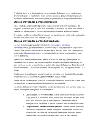El principal efecto es la disminución del oxígeno disuelto. Del mismo modo, puede actuar
directamente sobre el metabolismo de los animales acuáticos. El aumento de temperatura
incrementa las velocidades de reacción biológicas y la solubilidad de algunos compuestos.
Efectos provocados por los detergentes
No es solo la bioconcentración el problema medioambiental, también lo es el acceso del
oxígeno a la masa de agua, a causa de la espuma en su superficie y el hecho de aumentar la
toxicidad del 3,4-benzopireno, otro microcontaminante de enorme acción cancerígena.
El verdadero problema medioambiental causado por los detergentes reside en los polifosfatos,
incluidos en su formulación para ablandar el agua.
Efectos provocados por los hidrocarburos
Los más destacables por su peligrosidad son los hidrocarburos aromáticos
policíclicos (PAH’s), (núcleos aromáticos condensados), no sólo presentes en pequeñísima
cantidad en el petróleo sino también en los bosques de abetos y hayas. Son cancerígenos y,
en particular el benzopireno –que es el mejor estudiado-, en el que ha observado un corto
periodo de latencia.
A pesar de su enorme liposolubilidad, apenas se acumulan en el tejido graso ya que se
metabolizan pronto, siendo uno de sus metabolitos el agente cancerigeno. Constituyen un
gran número, y por ello se suele limitar su análisis a los seis más frecuentes: fluoranteno; 3,4-
benzofluorantenos; 11,12-benzofluoranteno; 3,4-benzopireno; 1,12-benzopireno; indeno-1,2,3-
pireno.
En el proceso de potabilización una parte suele ser eliminada en la floculación-filtración y la
otra en la oxidación, quedando muy poca cantidad en el agua tratada.
Parece ser que los detergentes potencian su toxicidad, como antes se ha dicho. A pesar de su
inercia química se ha comprobado su biodegradación, aunque lenta.
Los efectos de la contaminación del petróleo pueden considerarse a corto y a largo plazo. Los
efectos a corto plazo se engloban en dos categorías:
1. Los causados por revestimiento y asfixia. Entre los efectos se encuentran:
la reducción de la transmisión de luz, disminución del oxígeno disuelto, daños
en las aves acuáticas, ya que las buceadoras y nadadoras sufren la
impregnación de las plumas, lo que las incapacita para el vuelo y la flotación.
2. Los procedentes de la toxicidad del petróleo. Entre los efectos debidos al
carácter tóxico del petróleo pueden subrayarse los siguientes: Narcosis: los
hidrocarburos saturados con bajos puntos de ebullición producen, en baja
concentración, narcosis en los invertebrados marinos, y en mayores
 