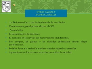 OTRAS CAUSAS Y 
CONSECUENCIAS 
• La Deforestación, o tala indiscriminada de los árboles. 
• Calentamiento global producido por el CO2. 
• Automóviles. 
• El derretimiento de Glaciares. 
• El aumento en los niveles del mar producirá inundaciones. 
• Los bosques, las granjas y las ciudades enfrentarán nuevas plagas 
problemáticas. 
• Podrían llevar a la extinción muchas especies vegetales y animales. 
• Agotamiento de los recursos naturales que utiliza la sociedad. 
 