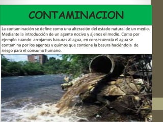 CONTAMINACION
La contaminación se define como una alteración del estado natural de un medio.
Mediante la introducción de un agente nocivo y ajenos el medio. Como por
ejemplo cuando arrojamos basuras al agua, en consecuencia el agua se
contamina por los agentes y quimos que contiene la basura haciéndola de
riesgo para el consumo humano.
 