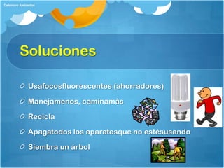 Deterioro Ambiental




         Soluciones

              Usafocosfluorescentes (ahorradores)

              Manejamenos, caminamás

              Recicla

              Apagatodos los aparatosque no estésusando

              Siembra un árbol
 