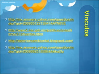 Deterioro Ambiental




                                                    Vínculos
         http://mx.answers.yahoo.com/question/in
         dex?qid=20090512213841AATN8VE

         http://www2.ine.gob.mx/publicaciones/li
         bros/372/fuentes.html

         http://deterioroamibiental.blogspot.com/

         http://mx.answers.yahoo.com/question/in
         dex?qid=20090825100804AAkut3y
 