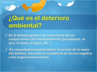 Deterioro Ambiental




         ¿Qué es el deterioro
         ambiental?
         Es el dañoprogresivo de unoovarios de los
         componentes del medioambiente (porejemplo, el
         aire, el suelo, el agua, etc. )

         Es causadoprincipalmentepor la acción de la mano
         del hombre, situación la cualafecta en forma negativa
         a los organismosvivientes.
 