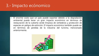 3.- Impacto ecónomico
 El enorme costo que un país puede soportar debido a la degradación
ambiental puede tener un gran impacto económico en términos de
restauración de la cubierta verde limpieza de vertederos y protección de
especies en peligro de extinción. El impacto económico también puede ser
en términos de perdida de la industria del turismo, mencionado
anteriormente.
 