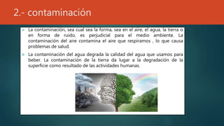 2.- contaminación
 La contaminación, sea cual sea la forma, sea en el aire, el agua, la tierra o
en forma de ruido, es perjudicial para el medio ambiente. La
contaminación del aire contamina el aire que respiramos , lo que causa
problemas de salud.
 La contaminación del agua degrada la calidad del agua que usamos para
beber. La contaminación de la tierra da lugar a la degradación de la
superficie como resultado de las actividades humanas.
 