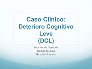 Caso Clínico:
Deterioro Cognitivo
Leve
(DCL)
Sección de Geriatría
Clínica Médica
Hospital Alemán

 