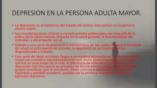 DEPRESION EN LA PERSONA ADULTA MAYOR.
• La depresión es el trastorno del estado del ánimo más común en la persona
adulta mayor.
• Sus manifestaciones clínicas y complicaciones potenciales van más allá de la
esfera de la salud mental; impacta en la salud general, la funcionalidad del
individuo y desempeño social.
• Debido a una serie de prejuicios y estereotipos de los cuales incluso el personal
de salud no está exento de proveer, la depresión es un trastorno poco
diagnosticado y tratado.
• Esta serie de ideas erróneas llegan a su máxima expresión en la persona adulta
mayor;se considera equivocadamente que dicho padecimiento es un estado
normal en esta etapa de la vida. A diferencia de individuos más jóvenes, la
depresión con frecuencia se presenta de forma enmascarada y bajo múltiples
quejas somáticas que la encubren. Dolor crónico e inespecífico, insomnio,
hiporexia y pérdida ponderal, pueden ser la primera manifestación de un
episodio depresivo.
 