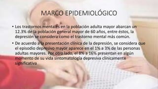 MARCO EPIDEMIOLÓGICO
• Los trastornos mentales en la población adulta mayor abarcan un
12.3% de la población general mayor de 60 años, entre éstos, la
depresión se considera como el trastorno mental más común.
• De acuerdo a la presentación clínica de la depresión, se considera que
el episodio depresivo mayor aparece en el 1% a 3% de las personas
adultas mayores. Por otro lado, el 8% a 16% presentan en algún
momento de su vida sintomatología depresiva clínicamente
significativa
 