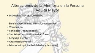 Alteraciones de la Memoria en la Persona
Adulta Mayor
• MEMORIA Y ENVEJECIMIENTO
En el envejecimiento normal, se preservan:
• Vocabulario.
• Fonología (Pronunciación).
• Sintáxis (Construcción verbal: frases)
• Lenguaje escrito.
• Organización visual.
• Memoria implícita (habilidades y destrezas).
 