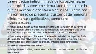 La evaluación indiscriminada de los pacientes, es
inapropiada y consume demasiado tiempo, por lo
que es necesario orientarla a aquellos sujetos con
mayor riesgo de presentar trastornos de memoria
clínicamente significativos, como son:
• Mayores de 60 años.
• Personas que hayan sufrido recientemente una transición en su forma de
vida (jubilación, duelo, mudanza) o con deterioro funcional (pérdida de la
autosuficiencia para actividades de la vida diaria e instrumentales.
• Personas que padecen diabetes, hipertensión arterial, cardiopatías, Guía
de Consulta para el Médico de Primer Nivel de Atención 7 dislipidemias,
enfermedad cerebrovascular, depresión, enfermedad de Parkinson.
• Cambios en su conducta habitual.
• Que presenten caídas, alteraciones de la marcha o accidentes domésticos
frecuentes.
 