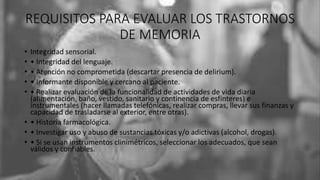 REQUISITOS PARA EVALUAR LOS TRASTORNOS
DE MEMORIA
• Integridad sensorial.
• • Integridad del lenguaje.
• • Atención no comprometida (descartar presencia de delirium).
• • Informante disponible y cercano al paciente.
• • Realizar evaluación de la funcionalidad de actividades de vida diaria
(alimentación, baño, vestido, sanitario y continencia de esfínteres) e
instrumentales (hacer llamadas telefónicas, realizar compras, llevar sus finanzas y
capacidad de trasladarse al exterior, entre otras).
• • Historia farmacológica.
• • Investigar uso y abuso de sustancias tóxicas y/o adictivas (alcohol, drogas).
• • Si se usan instrumentos clinimétricos, seleccionar los adecuados, que sean
válidos y confiables.
 