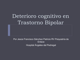 Deterioro cognitivo en
Trastorno Bipolar
Por Jesús Francisco Sánchez Patricio RV Psiquiatría de
Enlace
Hospital Ángeles del Pedregal
 