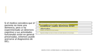 Si el medico considera que el
paciente no tiene una
demencia, pero si ha
experimentado un deterioro
cognitivo y sus actividades
funcionales están en general
preservadas, entonces puede
acercarse al diagnostico de
DCL.
GERIATRÍA. D’HYVER C, GUTIÉRREZ ROBLEDO L. M., EDITORIAL MANUAL MODERNO, 3ª EDICIÓN, 2014.
Caracterización clínica de los
síntomas cognitivos
perfil cognitivo del paciente
establecer cuales dominios están
afectadosestablecer cual subtipo de DCL tiene el paciente
Diagnostico etiológico con base en la historia, los estudios laboratorio y de neuroimagen.
 