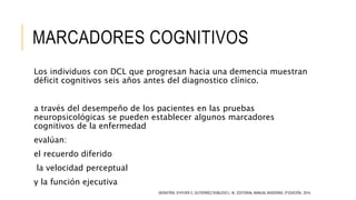MARCADORES COGNITIVOS
Los individuos con DCL que progresan hacia una demencia muestran
déficit cognitivos seis años antes del diagnostico clínico.
a través del desempeño de los pacientes en las pruebas
neuropsicológicas se pueden establecer algunos marcadores
cognitivos de la enfermedad
evalúan:
el recuerdo diferido
la velocidad perceptual
y la función ejecutiva
GERIATRÍA. D’HYVER C, GUTIÉRREZ ROBLEDO L. M., EDITORIAL MANUAL MODERNO, 3ª EDICIÓN, 2014.
 