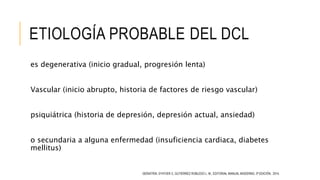 ETIOLOGÍA PROBABLE DEL DCL
es degenerativa (inicio gradual, progresión lenta)
Vascular (inicio abrupto, historia de factores de riesgo vascular)
psiquiátrica (historia de depresión, depresión actual, ansiedad)
o secundaria a alguna enfermedad (insuficiencia cardiaca, diabetes
mellitus)
GERIATRÍA. D’HYVER C, GUTIÉRREZ ROBLEDO L. M., EDITORIAL MANUAL MODERNO, 3ª EDICIÓN, 2014.
 