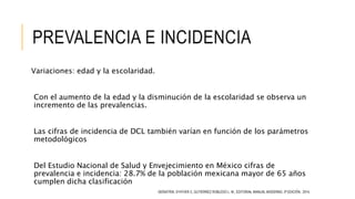 PREVALENCIA E INCIDENCIA
Variaciones: edad y la escolaridad.
Con el aumento de la edad y la disminución de la escolaridad se observa un
incremento de las prevalencias.
Las cifras de incidencia de DCL también varían en función de los parámetros
metodológicos
Del Estudio Nacional de Salud y Envejecimiento en México cifras de
prevalencia e incidencia: 28.7% de la población mexicana mayor de 65 años
cumplen dicha clasificación
GERIATRÍA. D’HYVER C, GUTIÉRREZ ROBLEDO L. M., EDITORIAL MANUAL MODERNO, 3ª EDICIÓN, 2014.
 