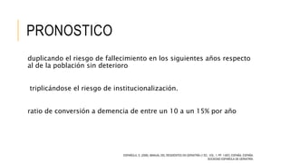PRONOSTICO
duplicando el riesgo de fallecimiento en los siguientes años respecto
al de la población sin deterioro
triplicándose el riesgo de institucionalización.
ratio de conversión a demencia de entre un 10 a un 15% por año
ESPAÑOLA, S. (2006). MANUAL DEL RESIDENTES EN GERIATRÍA (1 ED., VOL. 1, PP. 1-697). ESPAÑA, ESPAÑA:
SOCIEDAD ESPAÑOLA DE GERIATRÍA.
 