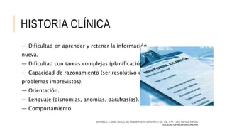 HISTORIA CLÍNICA
— Dificultad en aprender y retener la información
nueva.
— Dificultad con tareas complejas (planificación).
— Capacidad de razonamiento (ser resolutivo en
problemas imprevistos).
— Orientación.
— Lenguaje (disnomias, anomias, parafrasias).
— Comportamiento
ESPAÑOLA, S. (2006). MANUAL DEL RESIDENTES EN GERIATRÍA (1 ED., VOL. 1, PP. 1-697). ESPAÑA, ESPAÑA:
SOCIEDAD ESPAÑOLA DE GERIATRÍA.
 