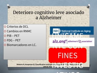 Roberts R, Knopman D; Classification and Epidemiology of MCI; Clin Geriatr Med 29
(2013) 753–772
Deterioro cognitivo leve asociado
a Alzheimer
O Criterios de DCL
O Cambios en RNMC
O PiB – PET
O FDG – PET
O Biomarcadores en LC.
UNICAME
NTE CON
FINES
INVESTIG
 