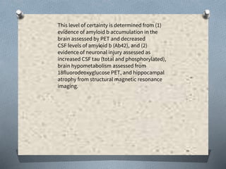 This level of certainty is determined from (1)
evidence of amyloid b accumulation in the
brain assessed by PET and decreased
CSF levels of amyloid b (Ab42), and (2)
evidence of neuronal injury assessed as
increased CSF tau (total and phosphorylated),
brain hypometabolism assessed from
18fluorodeoxyglucose PET, and hippocampal
atrophy from structural magnetic resonance
imaging.
 