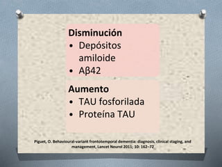 Piguet, O. Behavioural-variant frontotemporal dementia: diagnosis, clinical staging, and
management, Lancet Neurol 2011; 10: 162–72
Disminución
• Depósitos
amiloide
• Aβ42
Aumento
• TAU fosforilada
• Proteína TAU
 